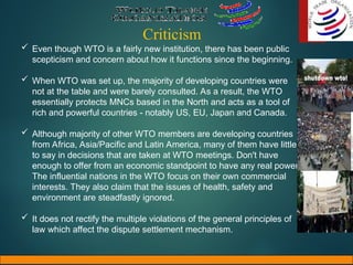Criticism
 Even though WTO is a fairly new institution, there has been public
scepticism and concern about how it functions since the beginning.
 When WTO was set up, the majority of developing countries were
not at the table and were barely consulted. As a result, the WTO
essentially protects MNCs based in the North and acts as a tool of
rich and powerful countries - notably US, EU, Japan and Canada.
 Although majority of other WTO members are developing countries
from Africa, Asia/Pacific and Latin America, many of them have little
to say in decisions that are taken at WTO meetings. Don't have
enough to offer from an economic standpoint to have any real power.
The influential nations in the WTO focus on their own commercial
interests. They also claim that the issues of health, safety and
environment are steadfastly ignored.
 It does not rectify the multiple violations of the general principles of
law which affect the dispute settlement mechanism.
 