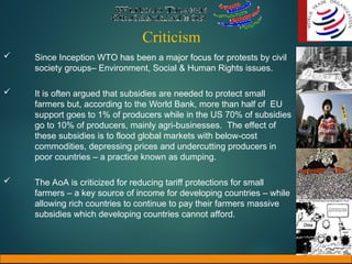 Criticism
 Since Inception WTO has been a major focus for protests by civil
society groups– Environment, Social & Human Rights issues.
 It is often argued that subsidies are needed to protect small
farmers but, according to the World Bank, more than half of EU
support goes to 1% of producers while in the US 70% of subsidies
go to 10% of producers, mainly agri-businesses. The effect of
these subsidies is to flood global markets with below-cost
commodities, depressing prices and undercutting producers in
poor countries – a practice known as dumping.
 The AoA is criticized for reducing tariff protections for small
farmers – a key source of income for developing countries – while
allowing rich countries to continue to pay their farmers massive
subsidies which developing countries cannot afford.
 