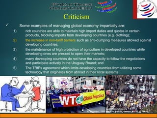 Criticism
 Some examples of managing global economy impartially are:
1) rich countries are able to maintain high import duties and quotas in certain
products, blocking imports from developing countries (e.g. clothing);
2) the increase in non-tariff barriers such as anti-dumping measures allowed against
developing countries;
3) the maintenance of high protection of agriculture in developed countries while
developing ones are pressed to open their markets;
4) many developing countries do not have the capacity to follow the negotiations
and participate actively in the Uruguay Round; and
5) The TRIPs agreement which limits developing countries from utilizing some
technology that originates from abroad in their local systems
 