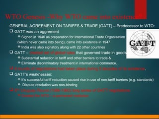 WTO Genesis -Why WTO came into existence?
GENERAL AGREEMENT ON TARIFFS & TRADE (GATT) – Predecessor to WTO:
 GATT was an aggrement
 Signed in 1946 as preparation for International Trade Organisation
(which never came into being), came into existence in 1947
 India was also signatory along with 22 other countries
 GATT – created set of global rules that governed trade in goods & sought:
 Substantial reduction in tariff and other barriers to trade &
 Eliminate discriminatory treatment in international commerce.
 8 rounds of negotiations had taken place during 5 decades of its existence.
 GATT’s weaknesses:
 It’s successful tariff reduction caused rise in use of non-tariff barriers (e.g. standards)
 Dispute resolution was non-binding
 8TH
Uruguay Round (1986-1993) long series of GATT negotiations
 Created the WTO – a permanent institution
 