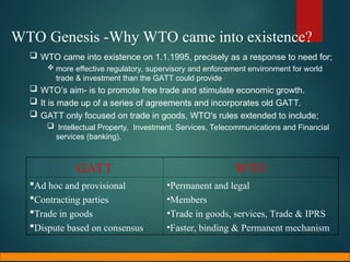 WTO Genesis -Why WTO came into existence?
 WTO came into existence on 1.1.1995, precisely as a response to need for;
 more effective regulatory, supervisory and enforcement environment for world
trade & investment than the GATT could provide.
 WTO’s aim- is to promote free trade and stimulate economic growth.
 It is made up of a series of agreements and incorporates old GATT.
 GATT only focused on trade in goods, WTO's rules extended to include;
 Intellectual Property, Investment, Services, Telecommunications and Financial
services (banking).
GATT WTO
Ad hoc and provisional
Contracting parties
Trade in goods
Dispute based on consensus
•Permanent and legal
•Members
•Trade in goods, services, Trade & IPRS
•Faster, binding & Permanent mechanism
 