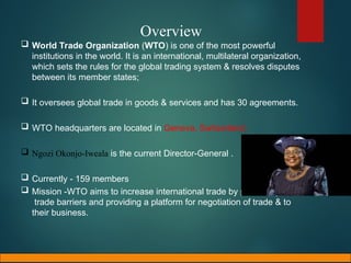 Overview
 World Trade Organization (WTO) is one of the most powerful
institutions in the world. It is an international, multilateral organization,
which sets the rules for the global trading system & resolves disputes
between its member states;
 It oversees global trade in goods & services and has 30 agreements.
 WTO headquarters are located in Geneva, Switzerland.
 Ngozi Okonjo-Iweala is the current Director-General .
 Currently - 159 members
 Mission -WTO aims to increase international trade by promoting lower
trade barriers and providing a platform for negotiation of trade & to
their business.
 