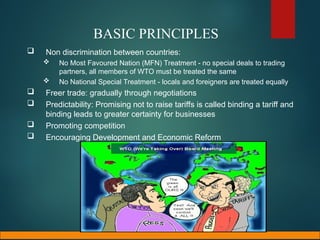 BASIC PRINCIPLES
 Non discrimination between countries:
 No Most Favoured Nation (MFN) Treatment - no special deals to trading
partners, all members of WTO must be treated the same
 No National Special Treatment - locals and foreigners are treated equally
 Freer trade: gradually through negotiations
 Predictability: Promising not to raise tariffs is called binding a tariff and
binding leads to greater certainty for businesses
 Promoting competition
 Encouraging Development and Economic Reform
 