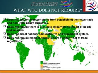 WHAT WTO DOES NOT REQUIRE?
 Does not prevent member states from establishing their own trade
and non-trade policy objectives.
 Does not require them to eliminate all barriers to import of goods
and services.
 Does not direct national administrative and procedural system.
 Does not require member states to have a uniform set of trade
regulations.
 