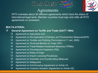 Agreements
WTO oversees about 30 different agreements which have the status of
international legal texts. Member countries must sign and ratify all WTO
agreements on accession.
MULTILATERAL
 General Agreement on Tariffs and Trade (GATT 1994)
 Agreement on Agriculture AoA
 Agreement on the Application of Sanitary and Phytosanitary Measures(SPS)
 Agreement on Textiles and Clothing (Terminated on 1st
Jan, 2005)
 Agreement on Technical Barriers to Trade (TBT)
 Agreement on Trade-Related Investment Measures (TRIMs)
 Agreement on Pre-shipment Inspection (PSI)
 Agreement on Rules of Origin
 Agreement on Import Licensing Procedures
 Agreement on Subsidies and Countervailing Measures
 Agreement on Safeguards
 Agreement on Anti-Dumping (Agreement on Article VI)
 Agreement on Customs Valuation (Agreement on Article VII)
 