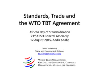 Standards, Trade and
the WTO TBT Agreement
Devin McDaniels
Trade and Environment Division
devin.mcdaniels@wto.org
African Day of Standardisation
21st ARSO General Assembly
12 August 2015, Addis Ababa
 