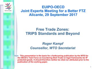 1
EUIPO-OECD
Joint Experts Meeting for a Better FTZ
Alicante, 29 September 2017
Free Trade Zones:
TRIPS Standards and Beyond
Roger Kampf
Counsellor, WTO Secretariat
Note: This presentation is the basis for a forthcoming publication by the WTO for
the OECD’s Task Force on Countering Illicit Trade on legal frameworks for IP
protected goods. It should therefore neither be cited nor attributed prior to the
publication of the working paper.
 