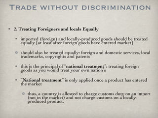 Trade without discrimination 2 . Treating Foreigners and locals Equally imported (foreign) and locally-produced goods should be treated equally [at least after foreign goods have entered market] should also be treated equally: foreign and domestic services, local trademarks, copyrights and patents this is the principal of “ national treatment ”: treating foreign goods as you would treat your own nation’s “ National treatment ” is only applied once a product has entered the market thus, a country is allowed to charge customs duty on an import (not in the market) and not charge customs on a locally-produced product. 