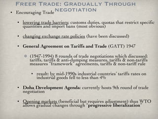 Freer Trade: Gradually Through negotiation Encouraging Trade lowering trade barriers ; customs duties, quotas that restrict specific quantities and import bans (most obvious) changing exchange rate policies  (have been discussed)  General Agreement on Tariffs and Trade  (GATT) 1947 (1947-1994) 8 rounds of trade negotiations which discussed: tariffs, tariffs & anti-dumping measures, tariffs & non-tariffs measures “framework” agreements, tariffs & non-tariff rule result: by mid-1990s industrial countries’ tariffs rates on industrial goods fell to less than 4% Doha Development Agenda : currently hosts 9th round of trade negotiation Opening markets  (beneficial but requires adjustment) thus WTO allows gradual changes through “ progressive liberalization ”  