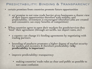 Predictability: Binding & Transparency certain promises from countries promote future opportunities ex/ promise to not raise trade barrier gives businesses a clearer view of their future opportunities therefore with stability and predictability, investment is encouraged (therefore jobs are created and consumers can enjoy benefits of competition)  When countries agree to open their markets for goods/services they “bind” their agreement (through set tariffs, tax import rates, etc) a country can change it’s binding agreements by negotiating with trading partners bounding of products promotes a higher degree of market security for traders and investors & therefore predicability ( why predictability is important ) improve predictability: transparency  making countries’ trade rules as clear and public as possible to not cause confusion 