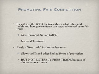 Promoting Fair Competition the rules of the WTO try to establish what is fair and unfair and how governments can respond caused by unfair trade Most-Favored-Nation (MFN) National Treatment Partly a “free trade” institution because: allows tariffs and other limited forms of protection BUT NOT ENTIRELY FREE TRADE because of aforementioned rules  