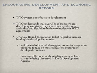 encouraging development and economic reform WTO system contributes to development WTO understands that over 3/4s of members are developing countries, they sometimes need special assistance and flexibility in time to implement WTO agreements Uruguay Round (negotiation talks) helped to increase bindings in developed countries and the end of Round; developing countries were more prepared to take on most obligations required of developed countries their are still concerns about obligation which are currently being discussed in Doha Development Agenda  