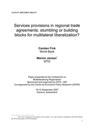 AUGUST 2007,FIRST DRAFT




   Services provisions in regional trade
    agreements: stumbling or building
   blocks for multilateral liberalization?


                                        Carsten Fink
                                         World Bank

                                     Marion Jansen*
                                          WTO




                 Paper presented at the Conference on
                      Multilateralising Regionalism
                Sponsored and organized by WTO - HEI
    Co-organized by the Centre for Economic Policy Research (CEPR)

                                    10-12 September 2007
                                     Geneva, Switzerland




        *
        The views expressed in this paper are the authors’ own and cannot be attributed to the World Bank,
the WTO Secretariat, or WTO Members.
                                                                                                        1
 