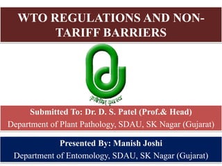 WTO REGULATIONS AND NON-
TARIFF BARRIERS
Presented By: Manish Joshi
Department of Entomology, SDAU, SK Nagar (Gujarat)
Submitted To: Dr. D. S. Patel (Prof.& Head)
Department of Plant Pathology, SDAU, SK Nagar (Gujarat)
 