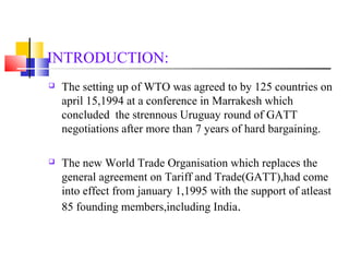 INTRODUCTION: 
 The setting up of WTO was agreed to by 125 countries on 
april 15,1994 at a conference in Marrakesh which 
concluded the strennous Uruguay round of GATT 
negotiations after more than 7 years of hard bargaining. 
 The new World Trade Organisation which replaces the 
general agreement on Tariff and Trade(GATT),had come 
into effect from january 1,1995 with the support of atleast 
85 founding members,including India. 
 