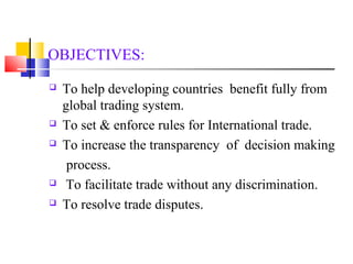 OBJECTIVES: 
 To help developing countries benefit fully from 
global trading system. 
 To set & enforce rules for International trade. 
 To increase the transparency of decision making 
process. 
 To facilitate trade without any discrimination. 
 To resolve trade disputes. 
 