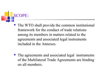 SCOPE: 
 The WTO shall provide the common institutional 
framework for the conduct of trade relations 
among its members in matters related to the 
agreements and associated legal instruments 
included in the Annexes. 
 The agreements and associated legal instruments 
of the Multilateral Trade Agreements are binding 
on all members. 
 