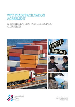 WTO Trade Facilitation
Agreement
A Business Guide for Developing
Countries

Street address
Street Street address
address
International Trade Centre
International Trade CentreCentre
International Trade
54-56 Rue de de Montbrillant
54-56 Rue de Montbrillant
54-56 Rue Montbrillant
1202 Geneva, Switzerland
1202 Geneva, Switzerland
1202 Geneva, Switzerland

P: +41 22 730730 0111
P: +41 22 22 730 0111
P: +41 0111
F: +41F: +41 733 4439
F: +41 73322 733 4439
22 22 4439
E: itcreg@intracen.org
E: itcreg@intracen.org
E: itcreg@intracen.org
www.intracen.org
www.intracen.org
www.intracen.org

The International Trade Centre (ITC) is the joint agency of the World Trade Organization and the United Nations.

Postal Postal address
Postal address
address
International Trade
International Trade Centre
International Trade CentreCentre
Palais Palais des Nations
Palais des Nations
des Nations
1211 Geneva Switzerland
1211 Geneva Switzerland
1211 Geneva 10, 10, 10, Switzerland

 