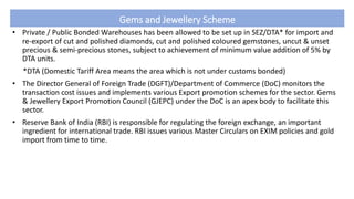 Gems and Jewellery Scheme
• Private / Public Bonded Warehouses has been allowed to be set up in SEZ/DTA* for import and
re-export of cut and polished diamonds, cut and polished coloured gemstones, uncut & unset
precious & semi-precious stones, subject to achievement of minimum value addition of 5% by
DTA units.
*DTA (Domestic Tariff Area means the area which is not under customs bonded)
• The Director General of Foreign Trade (DGFT)/Department of Commerce (DoC) monitors the
transaction cost issues and implements various Export promotion schemes for the sector. Gems
& Jewellery Export Promotion Council (GJEPC) under the DoC is an apex body to facilitate this
sector.
• Reserve Bank of India (RBI) is responsible for regulating the foreign exchange, an important
ingredient for international trade. RBI issues various Master Circulars on EXIM policies and gold
import from time to time.
 