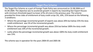 Target Plus Scheme
The Target Plus Scheme as a part of Foreign Trade Policy was announced on 31.08.2004 w.e.f.
01.04.2004. The objective was to accelerate growth in exports by rewarding Star Export Houses
with minimum threshold export turnover of Rs.10 crore in the previous year. The scheme
provided for three slabs of entitlement of duty credit scrips 5%, 10%, 15% based on the following
3 conditions:
• Where the percentage incremental growth of exports was above 20% but below 25% the duty
credit entitlement was 5% of the incremental growth.
• Where the percentage incremental growth was above 25% but below 100% the duty credit
entitlement was 10% of the incremental growth.
• Lastly where the percentage incremental growth was above 100% the duty credit entitlement
was 15%.
The scheme was in operation for the years 2004-05 and 2005-06
 
