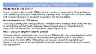 EXPORT PROMOTION CAPITAL GOODS (EPCG) SCHEME
How to obtain an EPCG License?
In order to obtain a License under EPCG scheme, it is a primary requirement to file an application
with the licensing authority of Director General of Foreign Trade. The application shall be attached
with the required documents along with the company and personal details.
Documents required for EPCG License
The issuing authority is the licensing authority – Director General of Foreign Trade (DGFT). ANF 5B is
to be filled along with Self-certified copies of documents such as Import Export Code (IEC),
Registration cum Membership Certificate (RCMC), Digital Signature, etc
What is the export obligation under the scheme?
The Importation of capital goods under the scheme of EPCG is subject to an export obligation which
is equal to six times of duty saved, to be satisfied within 6 years from date of issue of EPCG
authorisation. If a holder of the EPCG authorisation is unable to meet the stipulated export
obligation, the importer of the capital goods is required to pay customs duties along with interest
on it as prescribed.
 