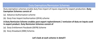 Duty Exemption/Remission Schemes
Duty exemption schemes enable duty free import of inputs required for export production. Duty
Exemption Schemes consist of
(a) Advance Authorisation scheme
(b) Duty Free Import Authorisation (DFIA) scheme
A Duty Remission Scheme enables post export replenishment / remission of duty on inputs used
in export product. Duty Remission Schemes consist of
(a) Duty Entitlement Passbook (DEPB) Scheme
(b) Duty Drawback (DBK) Scheme.
Let’s look at each scheme in detail!!
 