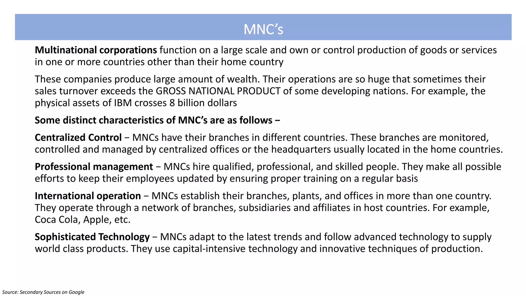 MNC’s
Multinational corporations function on a large scale and own or control production of goods or services
in one or more countries other than their home country
These companies produce large amount of wealth. Their operations are so huge that sometimes their
sales turnover exceeds the GROSS NATIONAL PRODUCT of some developing nations. For example, the
physical assets of IBM crosses 8 billion dollars
Some distinct characteristics of MNC’s are as follows −
Centralized Control − MNCs have their branches in different countries. These branches are monitored,
controlled and managed by centralized offices or the headquarters usually located in the home countries.
Professional management − MNCs hire qualified, professional, and skilled people. They make all possible
efforts to keep their employees updated by ensuring proper training on a regular basis
International operation − MNCs establish their branches, plants, and offices in more than one country.
They operate through a network of branches, subsidiaries and affiliates in host countries. For example,
Coca Cola, Apple, etc.
Sophisticated Technology − MNCs adapt to the latest trends and follow advanced technology to supply
world class products. They use capital-intensive technology and innovative techniques of production.
Source: Secondary Sources on Google
 