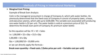 Methods of Pricing in International Marketing
 Marginal Cost Pricing:
Example of Break Even Analysis:
Colin is the managerial accountant in charge of Company A, which sells water bottles. He
previously determined that the fixed costs of Company A consist of property taxes, a lease,
and executive salaries, which add up to $100,000. The variable cost associated with producing
one water bottle is $2 per unit. The water bottle is sold at a premium price of $12. To
determine the break even point of Company A’s premium water bottle:
So the equation will be: FC + VC = Sales
i.e: 1,00,000 + $2 x Qty = $12 x Qty
1,00,000 = 10 x Qty
Qty = 1,00,000/10 = 10,000 units
or we can directly apply the formula :
Break even quantity = Fixed costs / (Sales price per unit – Variable cost per unit)
Source: Secondary Sources on Google
 