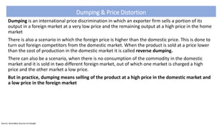 Dumping & Price Distortion
Dumping is an international price discrimination in which an exporter firm sells a portion of its
output in a foreign market at a very low price and the remaining output at a high price in the home
market
There is also a scenario in which the foreign price is higher than the domestic price. This is done to
turn out foreign competitors from the domestic market. When the product is sold at a price lower
than the cost of production in the domestic market it is called reverse dumping.
There can also be a scenario, when there is no consumption of the commodity in the domestic
market and it is sold in two different foreign market, out of which one market is charged a high
price and the other market a low price.
But in practice, dumping means selling of the product at a high price in the domestic market and
a low price in the foreign market
Source: Secondary Sources on Google
 