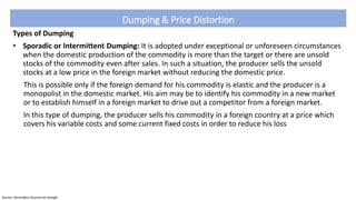 Dumping & Price Distortion
Types of Dumping
• Sporadic or Intermittent Dumping: It is adopted under exceptional or unforeseen circumstances
when the domestic production of the commodity is more than the target or there are unsold
stocks of the commodity even after sales. In such a situation, the producer sells the unsold
stocks at a low price in the foreign market without reducing the domestic price.
This is possible only if the foreign demand for his commodity is elastic and the producer is a
monopolist in the domestic market. His aim may be to identify his commodity in a new market
or to establish himself in a foreign market to drive out a competitor from a foreign market.
In this type of dumping, the producer sells his commodity in a foreign country at a price which
covers his variable costs and some current fixed costs in order to reduce his loss
Source: Secondary Sources on Google
 