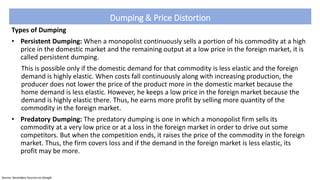 Dumping & Price Distortion
Types of Dumping
• Persistent Dumping: When a monopolist continuously sells a portion of his commodity at a high
price in the domestic market and the remaining output at a low price in the foreign market, it is
called persistent dumping.
This is possible only if the domestic demand for that commodity is less elastic and the foreign
demand is highly elastic. When costs fall continuously along with increasing production, the
producer does not lower the price of the product more in the domestic market because the
home demand is less elastic. However, he keeps a low price in the foreign market because the
demand is highly elastic there. Thus, he earns more profit by selling more quantity of the
commodity in the foreign market.
• Predatory Dumping: The predatory dumping is one in which a monopolist firm sells its
commodity at a very low price or at a loss in the foreign market in order to drive out some
competitors. But when the competition ends, it raises the price of the commodity in the foreign
market. Thus, the firm covers loss and if the demand in the foreign market is less elastic, its
profit may be more.
Source: Secondary Sources on Google
 