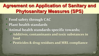  Food safety through CAC
 Plant health standards
 Animal health standards specific towards;
 Additives, contaminants and toxic substances in
food
 Pesticides & drug residues and MRL compliance
12
Agreement on Application of Sanitary andAgreement on Application of Sanitary and
Phytosanitary Measures (SPS)Phytosanitary Measures (SPS)
 