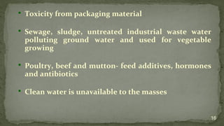  Toxicity from packaging material
 Sewage, sludge, untreated industrial waste water
polluting ground water and used for vegetable
growing
 Poultry, beef and mutton- feed additives, hormones
and antibiotics
 Clean water is unavailable to the masses
16
 