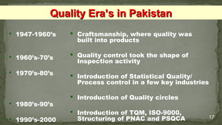  1947-1960’s
 1960’s-70’s
 1970’s-80’s
 1980’s-90’s
 1990’s-2000 17
 Craftsmanship, where quality was
built into products
 Quality control took the shape of
Inspection activity
 Introduction of Statistical Quality/
Process control in a few key industries
 Introduction of Quality circles
 Introduction of TQM, ISO-9000,
Structuring of PNAC and PSQCA
Quality Era’s in PakistanQuality Era’s in Pakistan
 