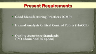  Good Manufacturing Practices (GMP)
 Hazard Analysis Critical Control Points (HACCP)
 Quality Assurance Standards
(ISO-22000 And ES-29000)
18
Present RequirementsPresent Requirements
 