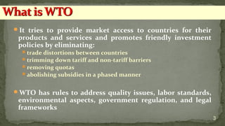 It tries to provide market access to countries for their
products and services and promotes friendly investment
policies by eliminating:
trade distortions between countries
trimming down tariff and non-tariff barriers
removing quotas
abolishing subsidies in a phased manner
WTO has rules to address quality issues, labor standards,
environmental aspects, government regulation, and legal
frameworks
3
 
