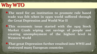 The need for an institution to promote rule based
trade was felt when in 1930s world suffered through
the Great Depression and World War II
This economic issue started with the 1929 Stock
Market Crash wiping out savings of people and
creating unemployment of the highest level in
Western World
That great Depression further resulted into WWII and
destroyed many European countries
4
 