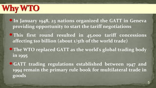 In January 1948, 23 nations organized the GATT in Geneva
providing opportunity to start the tariff negotiations
This first round resulted in 45,000 tariff concessions
affecting $10 billion (about 1/5th of the world trade)
The WTO replaced GATT as the world's global trading body
in 1995
GATT trading regulations established between 1947 and
1994 remain the primary rule book for multilateral trade in
goods
5
 