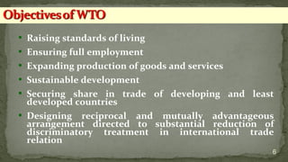  Raising standards of living
 Ensuring full employment
 Expanding production of goods and services
 Sustainable development
 Securing share in trade of developing and least
developed countries
 Designing reciprocal and mutually advantageous
arrangement directed to substantial reduction of
discriminatory treatment in international trade
relation
6
 