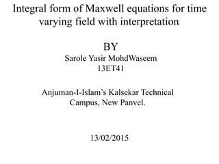Integral form of Maxwell equations for time
varying field with interpretation.
BY
Sarole Yasir MohdWaseem
13ET41
Anjuman-I-Islam’s Kalsekar Technical
Campus, New Panvel.
13/02/2015
 