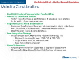 Metrolinx Considerations
12
• Draft 2041 Regional Transportation Plan for GTHA
• New GO / SmartTrack Stations
• Within waterfront area, East Harbour & Spadina-Front Station included
in 10 year network plan
• Regional Express Rail & Electrification
• Implementing frequent two-way all-day service along Lakeshore East,
Stouffville, Kitchener and Lakeshore West corridors
• Electrification related considerations
• Fare Integration Strategy
• In December 2017, Metrolinx to report on strategy for:
• Discounts on double fares (GO-TTC & 905-TTC)
• Adjustments to GO’s fare structure
• Fare Policy Harmonization
• Union Station Area
• Ongoing Union Station upgrades & capacity assessment
• Planning for New Union Station Rail Corridor infrastructure
 