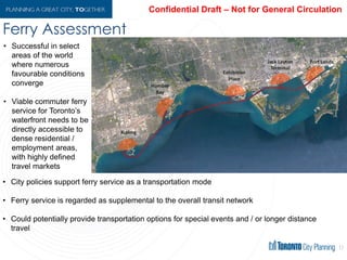 Ferry Assessment
17
• Successful in select
areas of the world
where numerous
favourable conditions
converge
• Viable commuter ferry
service for Toronto’s
waterfront needs to be
directly accessible to
dense residential /
employment areas,
with highly defined
travel markets
• City policies support ferry service as a transportation mode
• Ferry service is regarded as supplemental to the overall transit network
• Could potentially provide transportation options for special events and / or longer distance
travel
 