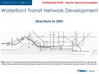 Waterfront Transit Network Development
18
Directions to 2041
Note: Future TTC service/routing will be determined as new transit infrastructure/improvements are implemented.
As a general rule, it should be expected that service frequency and capacity will either be maintained or increased
at any given location in the network.
 