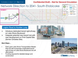 Network Direction to 2041- South Etobicoke
21
 Introduce dedicated transit right-of-way
on Lake Shore Boulevard
 Integrate potential new transit hub with
new development on First Capital Site
(former Christies Site)
Next Steps…
• Park Lawn Lake Shore Transportation Master
Plan EA will incorporate a dedicated transit
right-of-way on Lake Shore Boulevard into all
alternatives
• Funding required for detailed design and
construction
Legion Road to Humber Loop
 