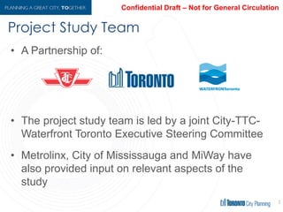 Project Study Team
33
• A Partnership of:
• The project study team is led by a joint City-TTC-
Waterfront Toronto Executive Steering Committee
• Metrolinx, City of Mississauga and MiWay have
also provided input on relevant aspects of the
study
 