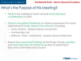 What’s the Purpose of this Meeting?
• Present the waterfront transit network travel demand considerations
to 2041
• Present and gather feedback on options assessment for transit
improvements in key areas of the network, including:
– Union Station – Queens Quay Connection
– Humber Bay Link
– Bathurst - Fleet - Lake Shore – Queens Quay Intersection
• Report the overall draft findings of the Phase 2 Study, priorities, and
draft directions for further study prior to reporting to Executive
Committee and Council
4
 