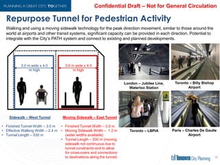 Repurpose Tunnel for Pedestrian Activity
40
Walking and using a moving sidewalk technology for the peak direction movement, similar to those around the
world at airports and other transit systems, significant capacity can be provided in each direction. Potential to
integrate with the City’s PATH system and connect to existing and planned developments.
Sidewalk – West Tunnel
• Finished Tunnel Width – 3.0 m
• Effective Walking Width – 2.4 m
• Tunnel Length – 530 m
Moving Sidewalk – East Tunnel
• Finished Tunnel Width – 3.0 m
• Moving Sidewalk Width – 1.2 m
(wider widths available)
• Tunnel Length – 530 m (moving
sidewalk not continuous due to
tunnel constraints and to allow
for cross-overs and connections
to destinations along the tunnel)
London – Jubilee Line,
Waterloo Station
Toronto – LBPIA
Toronto – Billy Bishop
Airport
Paris – Charles De Gaulle
Airport
 