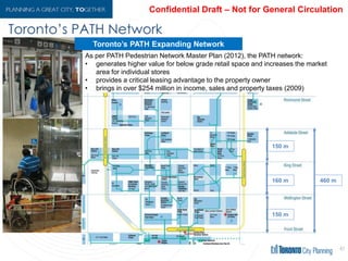 As per PATH Pedestrian Network Master Plan (2012), the PATH network:
• generates higher value for below grade retail space and increases the market
area for individual stores
• provides a critical leasing advantage to the property owner
• brings in over $254 million in income, sales and property taxes (2009)
Toronto’s PATH Expanding Network
Toronto’s PATH Network
41
 