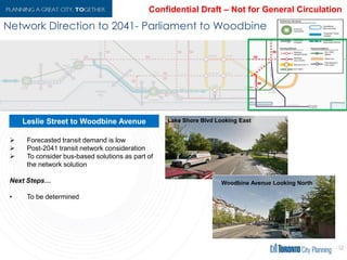 Network Directionto 2041- Parliament toWoodbine
52
 Forecasted transit demand is low
 Post-2041 transit network
consideration
 To consider bus-based solutions as
part of the network solution
Next Steps…
• To be determined
Leslie Street to Woodbine Avenue Lake Shore Blvd Looking East
Woodbine Avenue Looking North
 