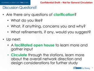 56
• Are there any questions of clarification?
• What do you like?
• What, if anything, concerns you and why?
• What refinements, if any, would you suggest?
• Up next:
• A facilitated open house to learn more and
gather input
• Circulate through the stations, learn more
about the overall network direction and
design considerations for further study
Discussion Questions?
 